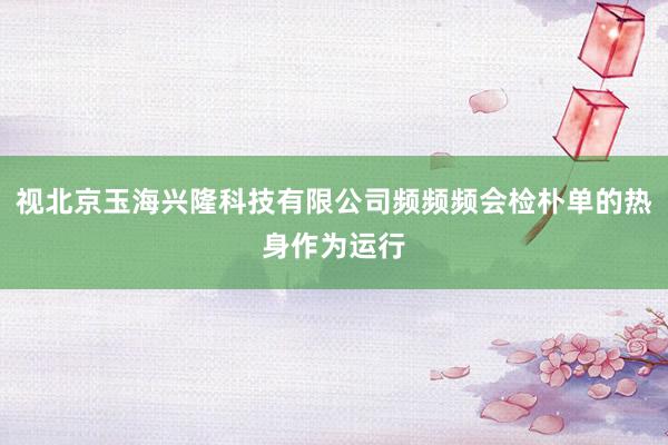 视北京玉海兴隆科技有限公司频频频会检朴单的热身作为运行