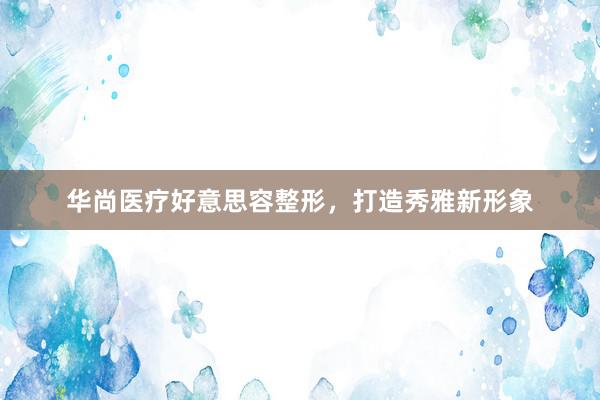 华尚医疗好意思容整形，打造秀雅新形象